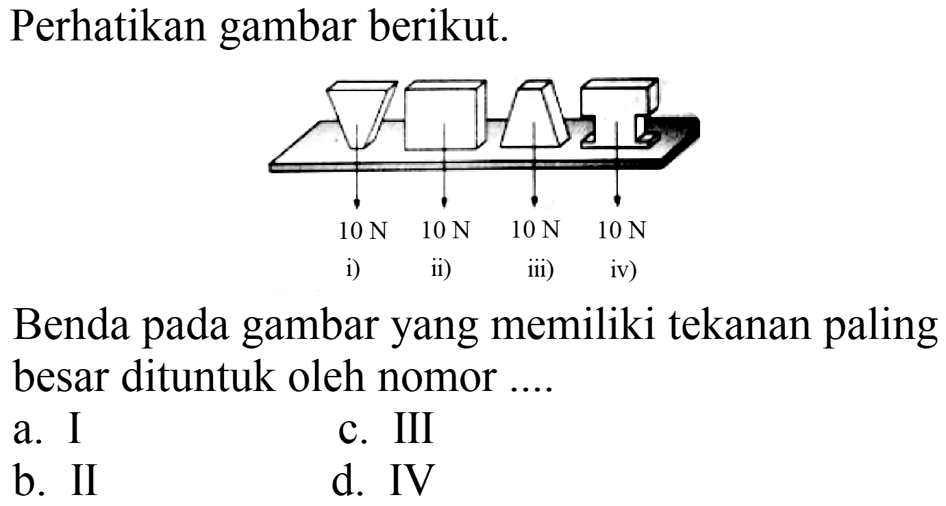 Perhatikan gambar berikut. 10 N 10 N 10 N 10 N i) ii) iii) iv) Benda pada gambar yang memiliki tekanan paling besar dituntuk oleh nomor .... 
a. I
c. III
b. II
d. IV