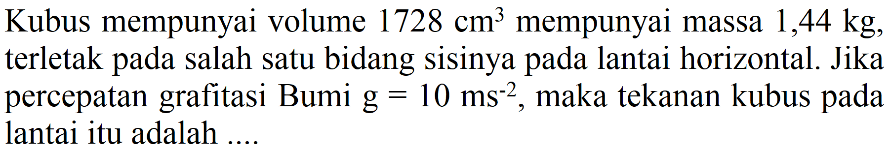 Kubus mempunyai volume 1728 cm^3 mempunyai massa 1,44 kg, terletak pada salah satu bidang sisinya pada lantai horizontal. Jika percepatan grafitasi Bumi g=10 ms^(-2), maka tekanan kubus pada lantai itu adalah....