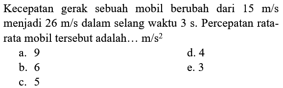 Kecepatan gerak sebuah mobil berubah dari  15 m / s  menjadi  26 m / s  dalam selang waktu  3 ~s . Percepatan ratarata mobil tersebut adalah...  m / s^(2) 
a. 9
d. 4
b. 6
e. 3
c. 5