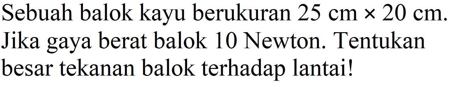 Sebuah balok kayu berukuran 25 cm x 20 cm. Jika gaya berat balok 10 Newton. Tentukan besar tekanan balok terhadap lantai!