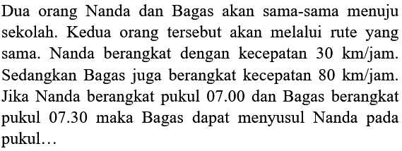 Dua orang Nanda dan Bagas akan sama-sama menuju sekolah. Kedua orang tersebut akan melalui rute yang sama. Nanda berangkat dengan kecepatan  30 ~km / jam . Sedangkan Bagas juga berangkat kecepatan  80 ~km / jam . Jika Nanda berangkat pukul  07.00  dan Bagas berangkat pukul 07.30 maka Bagas dapat menyusul Nanda pada pukul...