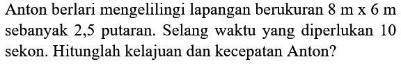 Anton berlari mengelilingi lapangan berukuran  8 m x 6 m  sebanyak 2,5 putaran. Selang waktu yang diperlukan 10 sekon. Hitunglah kelajuan dan kecepatan Anton?