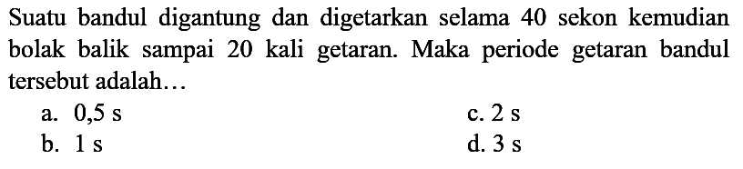 Suatu bandul digantung dan digetarkan selama 40 sekon kemudian bolak balik sampai 20 kali getaran. Maka periode getaran bandul tersebut adalah...
a.  0,5 ~s 
c.  2 ~s 
b.  1 ~s 
d.  3 ~s 