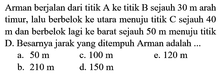 Arman berjalan dari titik A ke titik B sejauh  30 m  arah timur, lalu berbelok ke utara menuju titik C sejauh 40  m  dan berbelok lagi ke barat sejauh  50 m  menuju titik D. Besarnya jarak yang ditempuh Arman adalah ...