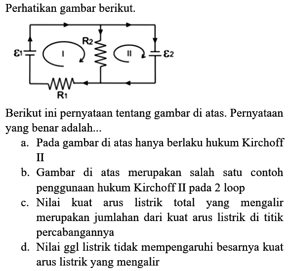 Perhatikan gambar berikut.
Berikut ini pernyataan tentang gambar di atas. Pernyataan yang benar adalah...
a. Pada gambar di atas hanya berlaku hukum Kirchoff II
b. Gambar di atas merupakan salah satu contoh penggunaan hukum Kirchoff II pada 2 loop
c. Nilai kuat arus listrik total yang mengalir merupakan jumlahan dari kuat arus listrik di titik percabangannya
d. Nilai ggl listrik tidak mempengaruhi besarnya kuat arus listrik yang mengalir