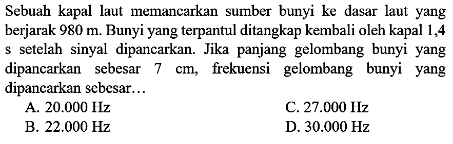 Sebuah kapal laut memancarkan sumber bunyi ke dasar laut yang berjarak  980 m . Bunyi yang terpantul ditangkap kembali oleh kapal 1,4 s setelah sinyal dipancarkan. Jika panjang gelombang bunyi yang dipancarkan sebesar  7 cm , frekuensi gelombang bunyi yang dipancarkan sebesar...
A.  20.000 Hz 
C.  27.000 Hz 
B.  22.000 Hz 
D.  30.000 Hz 