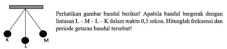 K L M 
Perhatikan gambar bandul berikut! Apabila bandul bergerak dengan lintasan L-M-L-K dalam waktu 0,5 sekon. Hitunglah frekuensi dan periode getaran bandul tersebut!