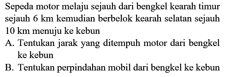 Sepeda motor melaju sejauh dari bengkel kearah timur sejauh  6 km  kemudian berbelok kearah selatan sejauh  10 km  menuju ke kebun

A. Tentukan jarak yang ditempuh motor dari bengkel ke kebun

B. Tentukan perpindahan mobil dari bengkel ke kebun