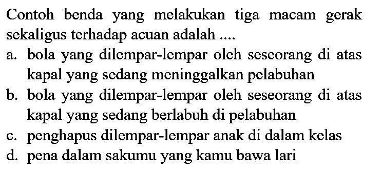 Contoh benda yang melakukan tiga macam gerak sekaligus terhadap acuan adalah ....
a. bola yang dilempar-lempar oleh seseorang di atas kapal yang sedang meninggalkan pelabuhan
b. bola yang dilempar-lempar oleh seseorang di atas kapal yang sedang berlabuh di pelabuhan
c. penghapus dilempar-lempar anak di dalam kelas
d. pena dalam sakumu yang kamu bawa lari