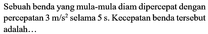 Sebuah benda yang mula-mula diam dipercepat dengan percepatan  3 m / s^(2)  selama  5 s . Kecepatan benda tersebut adalah...