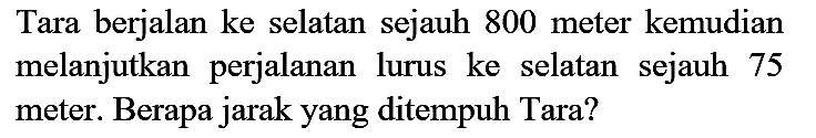 Tara berjalan ke selatan sejauh 800 meter kemudian melanjutkan perjalanan lurus ke selatan sejauh 75 meter. Berapa jarak yang ditempuh Tara?