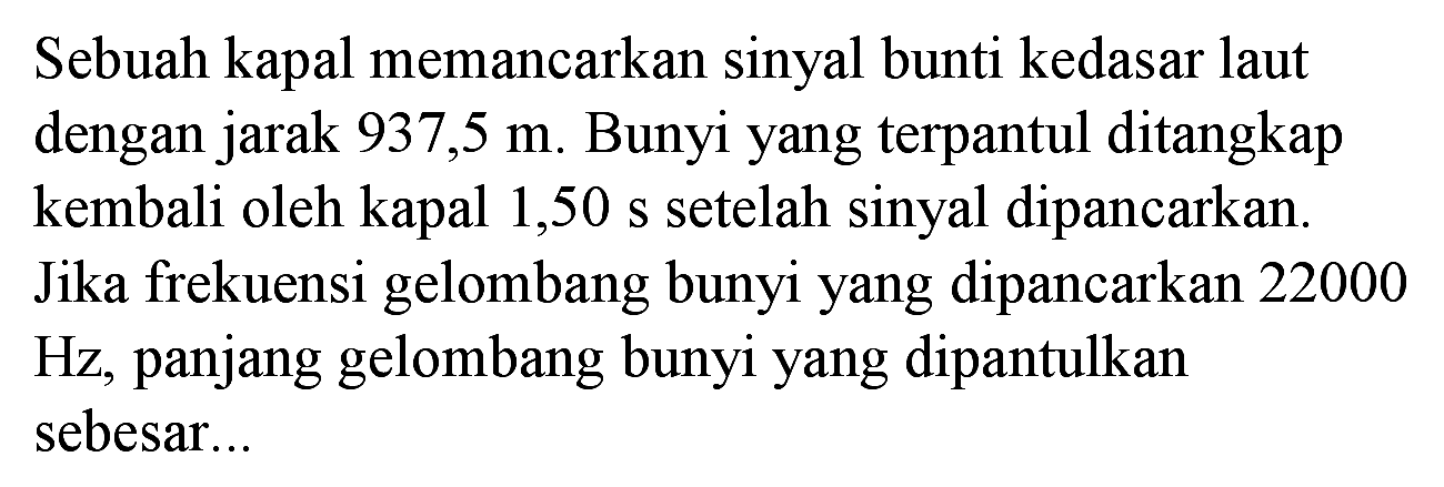 Sebuah kapal memancarkan sinyal bunti kedasar laut dengan jarak  937,5 m . Bunyi yang terpantul ditangkap kembali oleh kapal 1,50 s setelah sinyal dipancarkan. Jika frekuensi gelombang bunyi yang dipancarkan 22000  Hz , panjang gelombang bunyi yang dipantulkan sebesar...