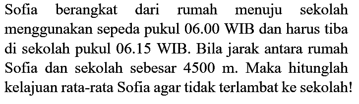 Sofia berangkat dari rumah menuju sekolah menggunakan sepeda pukul  06.00 WIB  dan harus tiba di sekolah pukul 06.15 WIB. Bila jarak antara rumah Sofia dan sekolah sebesar  4500 m . Maka hitunglah kelajuan rata-rata Sofia agar tidak terlambat ke sekolah!