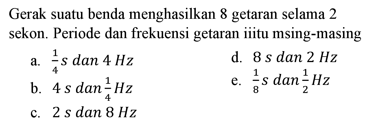 Gerak suatu benda menghasilkan 8 getaran selama 2 sekon. Periode dan frekuensi getaran iiitu msing-masing
a.  (1)/(4) s dan 4 Hz 
d.  8 ~s dan 2 Hz 
b.  4 sdan (1)/(4) Hz 
e.  (1)/(8) s dan (1)/(2) Hz 
c.  2 s dan 8 Hz 