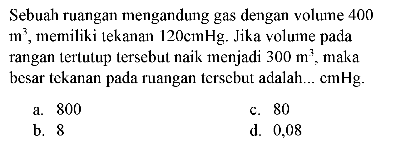 Sebuah ruangan mengandung gas dengan volume 400  m^(3) , memiliki tekanan  120 cmHg . Jika volume pada rangan tertutup tersebut naik menjadi  300 m^(3) , maka besar tekanan pada ruangan tersebut adalah...  cmHg .
a. 800
c. 80
b. 8
d. 0,08