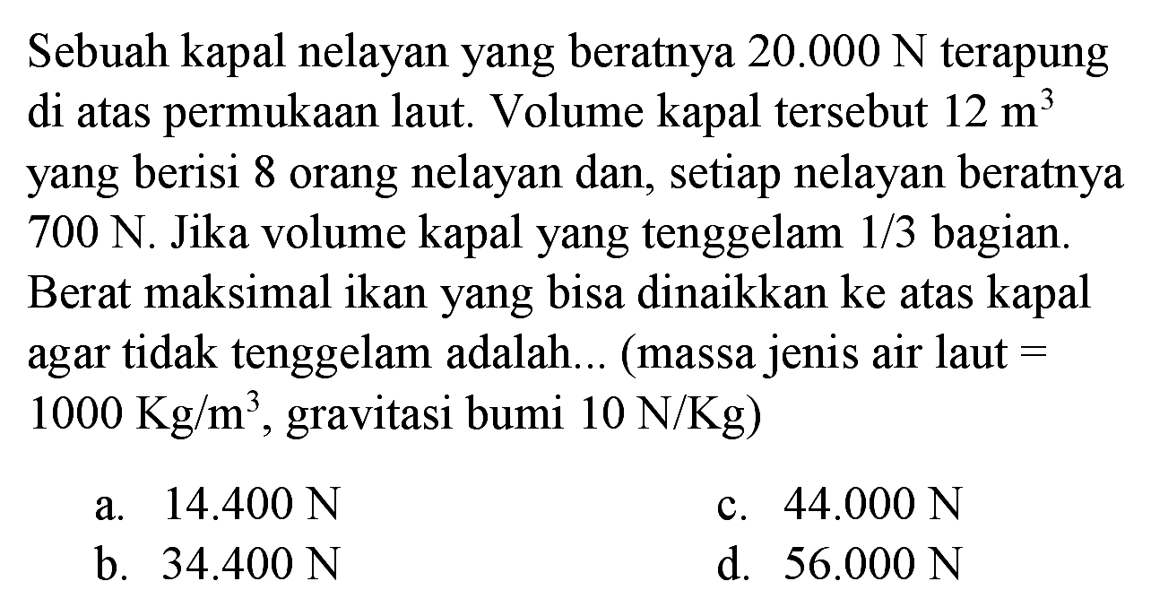 Sebuah kapal nelayan yang beratnya  20.000 ~N  terapung di atas permukaan laut. Volume kapal tersebut  12 m^(3)  yang berisi 8 orang nelayan dan, setiap nelayan beratnya  700 ~N . Jika volume kapal yang tenggelam  1 / 3  bagian. Berat maksimal ikan yang bisa dinaikkan ke atas kapal agar tidak tenggelam adalah... (massa jenis air laut =  1000 Kg / m^(3) , gravitasi bumi  10 ~N / Kg  )
a.  14.400 ~N 
c.  44.000 ~N 
b.  34.400 ~N 
d.  56.000 ~N 