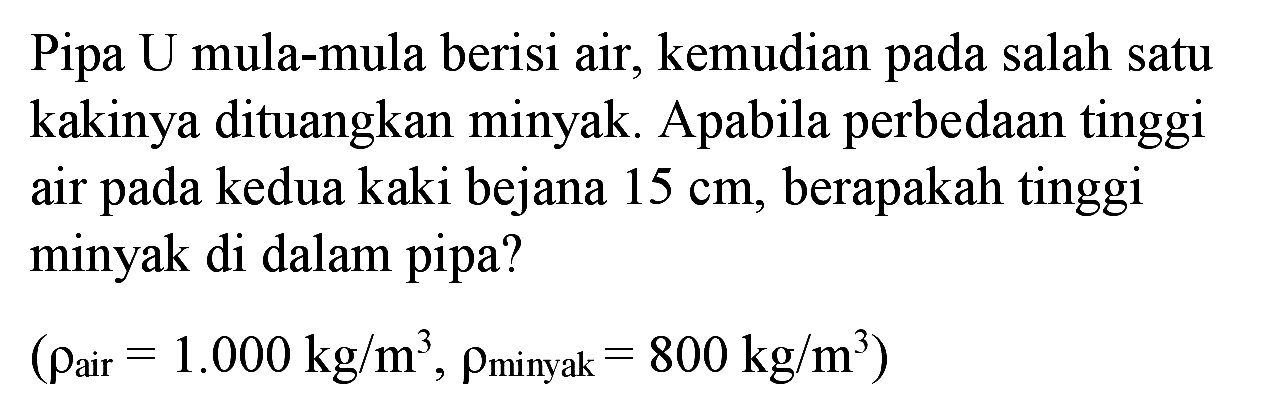 Pipa U mula-mula berisi air, kemudian pada salah satu kakinya dituangkan minyak. Apabila perbedaan tinggi air pada kedua kaki bejana  15 cm , berapakah tinggi minyak di dalam pipa?

(rho_( {air ))=1.000 kg / m^(3), rho_( {minyak ))=800 kg / m^(3))
