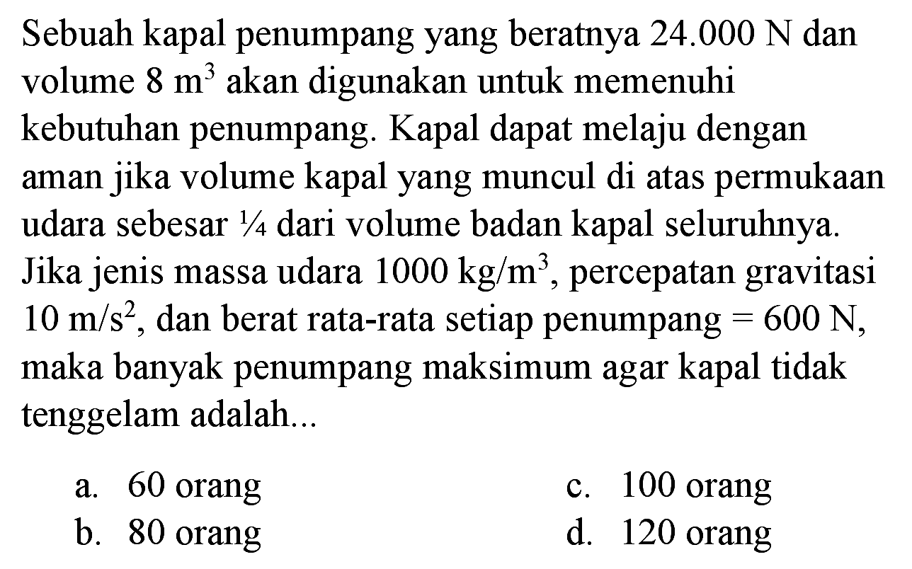 Sebuah kapal penumpang yang beratnya  24.000 ~N  dan volume  8 m^(3)  akan digunakan untuk memenuhi kebutuhan penumpang. Kapal dapat melaju dengan aman jika volume kapal yang muncul di atas permukaan udara sebesar  1 / 4  dari volume badan kapal seluruhnya. Jika jenis massa udara  1000 kg / m^(3) , percepatan gravitasi  10 m / s^(2) , dan berat rata-rata setiap penumpang  =600 ~N , maka banyak penumpang maksimum agar kapal tidak tenggelam adalah...
a. 60 orang
c. 100 orang
b. 80 orang
d. 120 orang