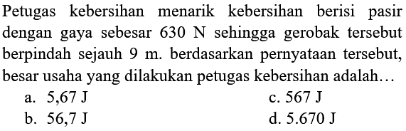 Petugas kebersihan menarik kebersihan berisi pasir dengan gaya sebesar  630 N  sehingga gerobak tersebut berpindah sejauh  9 m . berdasarkan pernyataan tersebut, besar usaha yang dilakukan petugas kebersihan adalah...
a.  5,67 J 
c.  567 J 
b.  56,7 J 
d.  5.670 J 