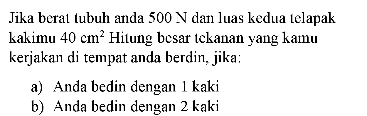 Jika berat tubuh anda  500 N  dan luas kedua telapak kakimu  40 cm^(2)  Hitung besar tekanan yang kamu kerjakan di tempat anda berdin, jika:
a) Anda bedin dengan  1 kaki 
b) Anda bedin dengan  2 kaki 