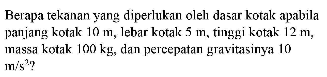 Berapa tekanan yang diperlukan oleh dasar kotak apabila panjang kotak  10 m , lebar kotak  5 m , tinggi kotak  12 m , massa kotak  100 kg , dan percepatan gravitasinya 10  m / s^(2)  ?