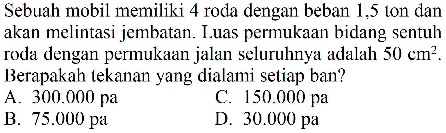 Sebuah mobil memiliki 4 roda dengan beban 1,5 ton dan akan melintasi jembatan. Luas permukaan bidang sentuh roda dengan permukaan jalan seluruhnya adalah  50 cm^(2) . Berapakah tekanan yang dialami setiap ban?
A.  300.000 pa 
C.  150.000 pa 
B.  75.000 pa 
D.  30.000 pa 