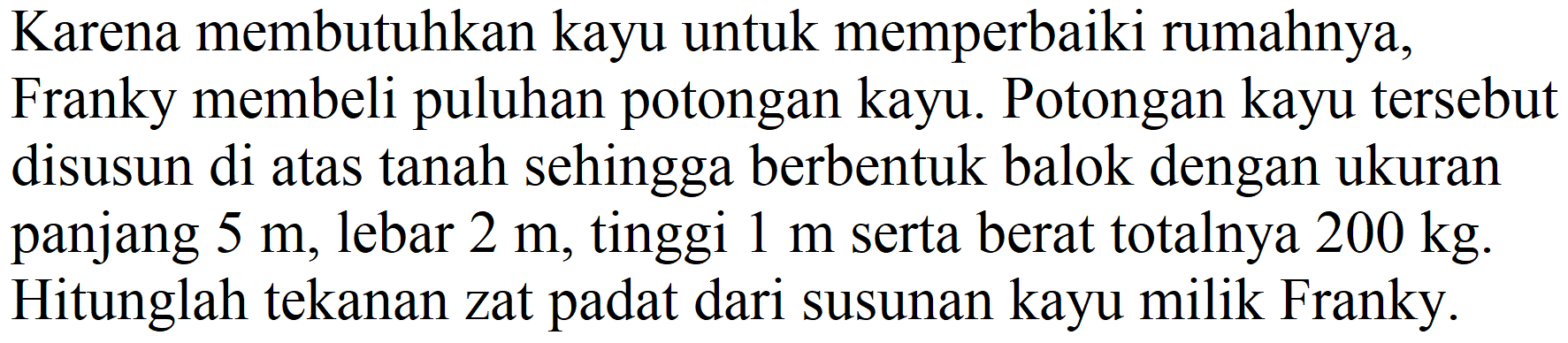 Karena membutuhkan kayu untuk memperbaiki rumahnya, Franky membeli puluhan potongan kayu. Potongan kayu tersebut disusun di atas tanah sehingga berbentuk balok dengan ukuran panjang  5 m , lebar  2 m , tinggi  1 m  serta berat totalnya  200 kg . Hitunglah tekanan zat padat dari susunan kayu milik Franky.