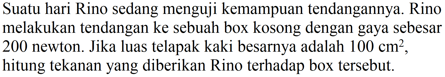 Suatu hari Rino sedang menguji kemampuan tendangannya. Rino melakukan tendangan ke sebuah box kosong dengan gaya sebesar 200 newton. Jika luas telapak kaki besarnya adalah  100 cm^(2) , hitung tekanan yang diberikan Rino terhadap box tersebut.