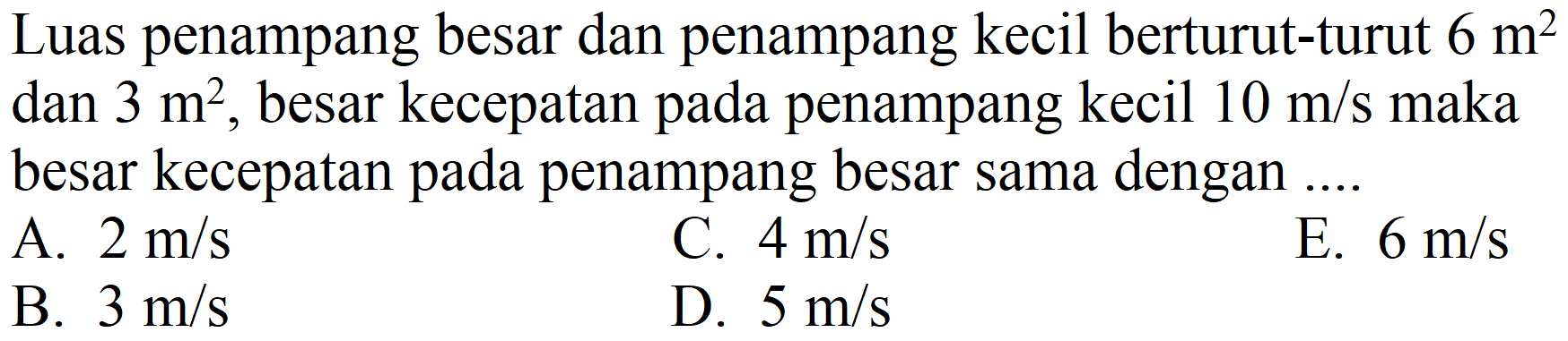 Luas penampang besar dan penampang kecil berturut-turut  6 m^(2)  dan  3 m^(2) , besar kecepatan pada penampang kecil  10 m / s  maka besar kecepatan pada penampang besar sama dengan ....
A.  2 m / s 
C.  4 m / s 
E.  6 m / s 
B.  3 m / s 
D.  5 m / s 
E.  6 m / s 