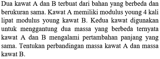 Dua kawat A dan B terbuat dari bahan yang berbeda dan berukuran sama. Kawat A memiliki modulus young 4 kali lipat modulus young kawat B. Kedua kawat digunakan untuk menggantung dua massa yang berbeda ternyata kawat  A  dan  B  mengalami pertambahan panjang yang sama. Tentukan perbandingan massa kawat A dan massa kawat B.