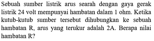 Sebuah sumber listrik arus searah dengan gaya gerak listrik 24 volt mempunyai hambatan dalam  1 ohm . Ketika kutub-kutub sumber tersebut dihubungkan ke sebuah hambatan  R , arus yang terukur adalah  2 A . Berapa nilai hambatan R?