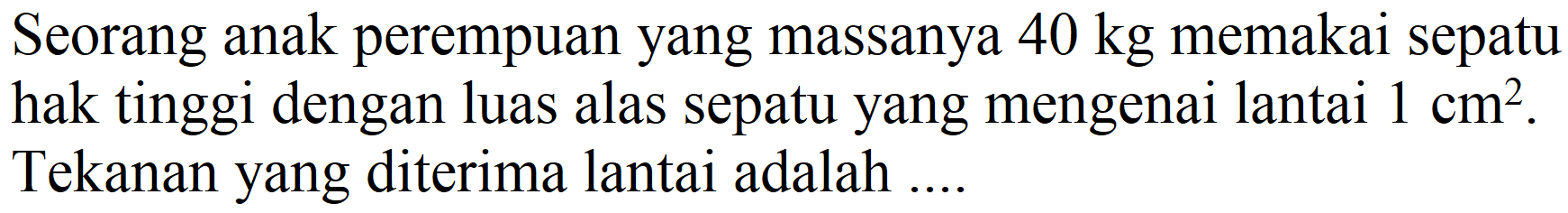 Seorang anak perempuan yang massanya  40 kg  memakai sepatu hak tinggi dengan luas alas sepatu yang mengenai lantai  1 cm^(2) . Tekanan yang diterima lantai adalah ...