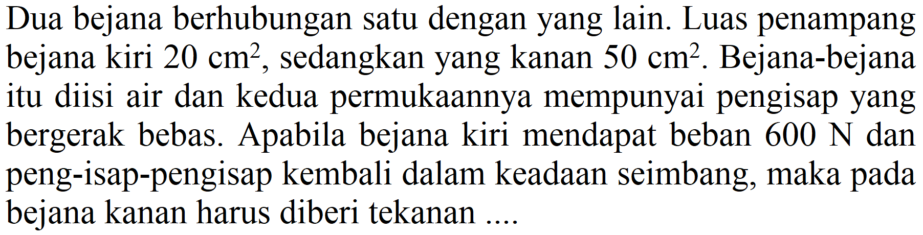 Dua bejana berhubungan satu dengan yang lain. Luas penampang bejana kiri  20 cm^(2) , sedangkan yang kanan  50 cm^(2) . Bejana-bejana itu diisi air dan kedua permukaannya mempunyai pengisap yang bergerak bebas. Apabila bejana kiri mendapat beban  600 ~N  dan peng-isap-pengisap kembali dalam keadaan seimbang, maka pada bejana kanan harus diberi tekanan ....