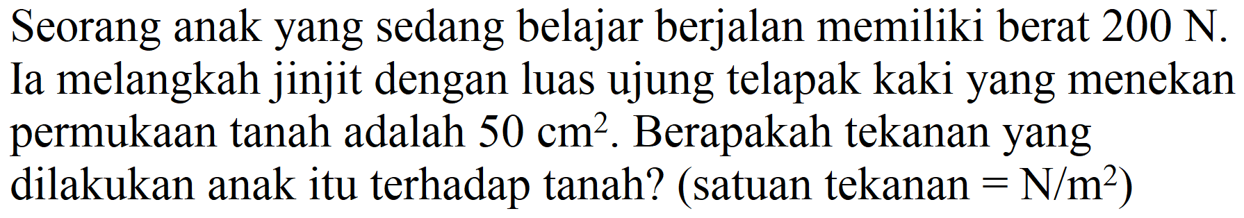 Seorang anak yang sedang belajar berjalan memiliki berat  200 ~N . Ia melangkah jinjit dengan luas ujung telapak kaki yang menekan permukaan tanah adalah  50 cm^(2) . Berapakah tekanan yang dilakukan anak itu terhadap tanah? (satuan tekanan  =N / m^(2)  )