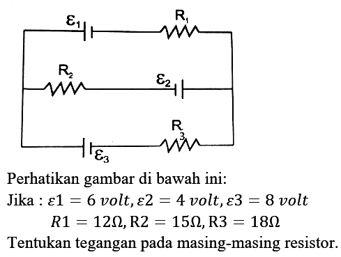 Perhatikan gambar di bawah ini:
Jika  : varepsilon 1=6  volt,  varepsilon 2=4  volt,  varepsilon 3=8  volt

R 1=12 Omega, R 2=15 Omega, R 3=18 Omega

Tentukan tegangan pada masing-masing resistor.