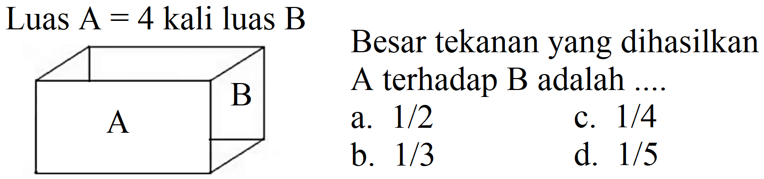 Luas  A=4  kali luas  B 
Besar tekanan yang dihasilkan A terhadap B adalah ....
a.  1 / 2 
c.  1 / 4 
b.  1 / 3 
d.  1 / 5 