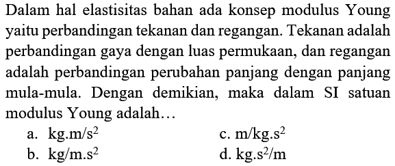 Dalam hal elastisitas bahan ada konsep modulus Young yaitu perbandingan tekanan dan regangan. Tekanan adalah perbandingan gaya dengan luas permukaan, dan regangan adalah perbandingan perubahan panjang dengan panjang mula-mula. Dengan demikian, maka dalam SI satuan modulus Young adalah...
a.  kg . m / s^(2) 
c.  m / kg . s^(2) 
b.  kg / m . s^(2) 
d.  kg . s^(2) / m 