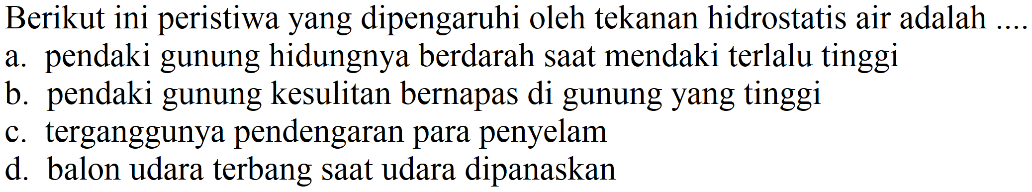 Berikut ini peristiwa yang dipengaruhi oleh tekanan hidrostatis air adalah
a. pendaki gunung hidungnya berdarah saat mendaki terlalu tinggi
b. pendaki gunung kesulitan bernapas di gunung yang tinggi
c. terganggunya pendengaran para penyelam
d. balon udara terbang saat udara dipanaskan