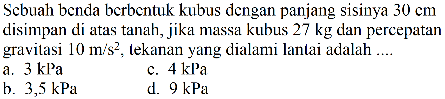 Sebuah benda berbentuk kubus dengan panjang sisinya  30 cm  disimpan di atas tanah, jika massa kubus  27 kg  dan percepatan gravitasi  10 m / s^(2) , tekanan yang dialami lantai adalah ....
a.  3 kPa 
c.  4 kPa 
b.  3,5 kPa 
d.  9 kPa 