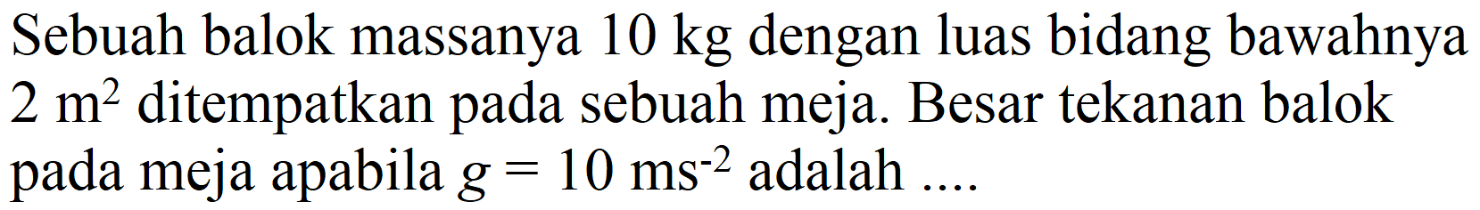 Sebuah balok massanya  10 kg  dengan luas bidang bawahnya  2 m^(2)  ditempatkan pada sebuah meja. Besar tekanan balok pada meja apabila  g=10 ~ms^(-2)  adalah  ... .