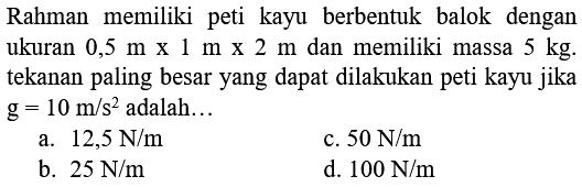 Rahman memiliki peti kayu berbentuk balok dengan ukuran 0,5 m x 1 m x 2 m dan memiliki massa 5 kg. tekanan paling besar yang dapat dilakukan peti kayu jika g=10 m/s^2 adalah...