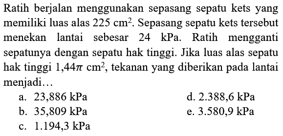 Ratih berjalan menggunakan sepasang sepatu kets yang memiliki luas alas  225 cm^2. Sepasang sepatu kets tersebut menekan lantai sebesar  24 kPa . Ratih mengganti sepatunya dengan sepatu hak tinggi. Jika luas alas sepatu hak tinggi  1,44 pi cm^2 , tekanan yang diberikan pada lantai menjadi...
