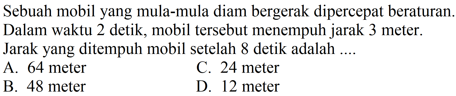 Sebuah mobil yang mula-mula diam bergerak dipercepat beraturan. Dalam waktu 2 detik, mobil tersebut menempuh jarak 3 meter. Jarak yang ditempuh mobil setelah 8 detik adalah ....
A. 64 meter
C. 24 meter
B. 48 meter
D. 12 meter