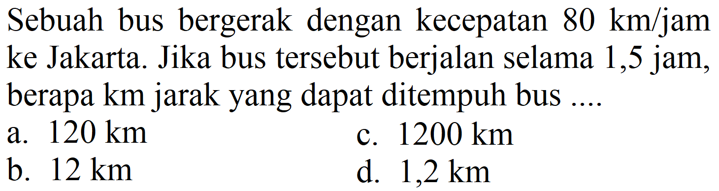 Sebuah bus bergerak dengan kecepatan  80 ~km / jam  ke Jakarta. Jika bus tersebut berjalan selama 1,5 jam, berapa  km  jarak yang dapat ditempuh bus ....
a.  120 ~km 
c.  1200 ~km 
b.  12 ~km 
d.  1,2 ~km 