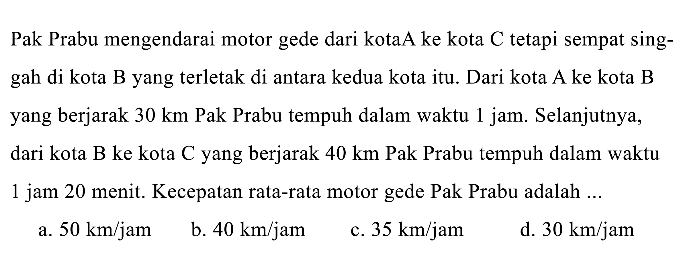 Pak Prabu mengendarai motor gede dari kotaA ke kota  C  tetapi sempat singgah di kota B yang terletak di antara kedua kota itu. Dari kota A ke kota B yang berjarak  30 ~km  Pak Prabu tempuh dalam waktu 1 jam. Selanjutnya, dari kota B ke kota C yang berjarak  40 ~km  Pak Prabu tempuh dalam waktu 1 jam 20 menit. Kecepatan rata-rata motor gede Pak Prabu adalah ...
a.  50 ~km / jam 
b.  40 ~km / jam 
c.  35 ~km / jam 
d.  30 ~km / jam 