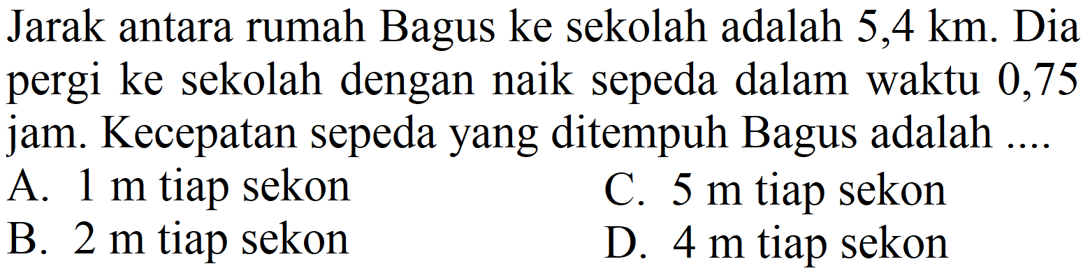 Jarak antara rumah Bagus ke sekolah adalah  5,4 ~km . Dia pergi ke sekolah dengan naik sepeda dalam waktu 0,75 jam. Kecepatan sepeda yang ditempuh Bagus adalah ....
A.  1 m  tiap sekon
C.  5 m  tiap sekon
B.  2 m  tiap sekon
D.  4 m  tiap sekon