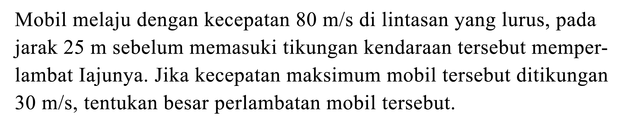 Mobil melaju dengan kecepatan  80 m / s  di lintasan yang lurus, pada jarak  25 m  sebelum memasuki tikungan kendaraan tersebut memperlambat Iajunya. Jika kecepatan maksimum mobil tersebut ditikungan  30 m / s , tentukan besar perlambatan mobil tersebut.