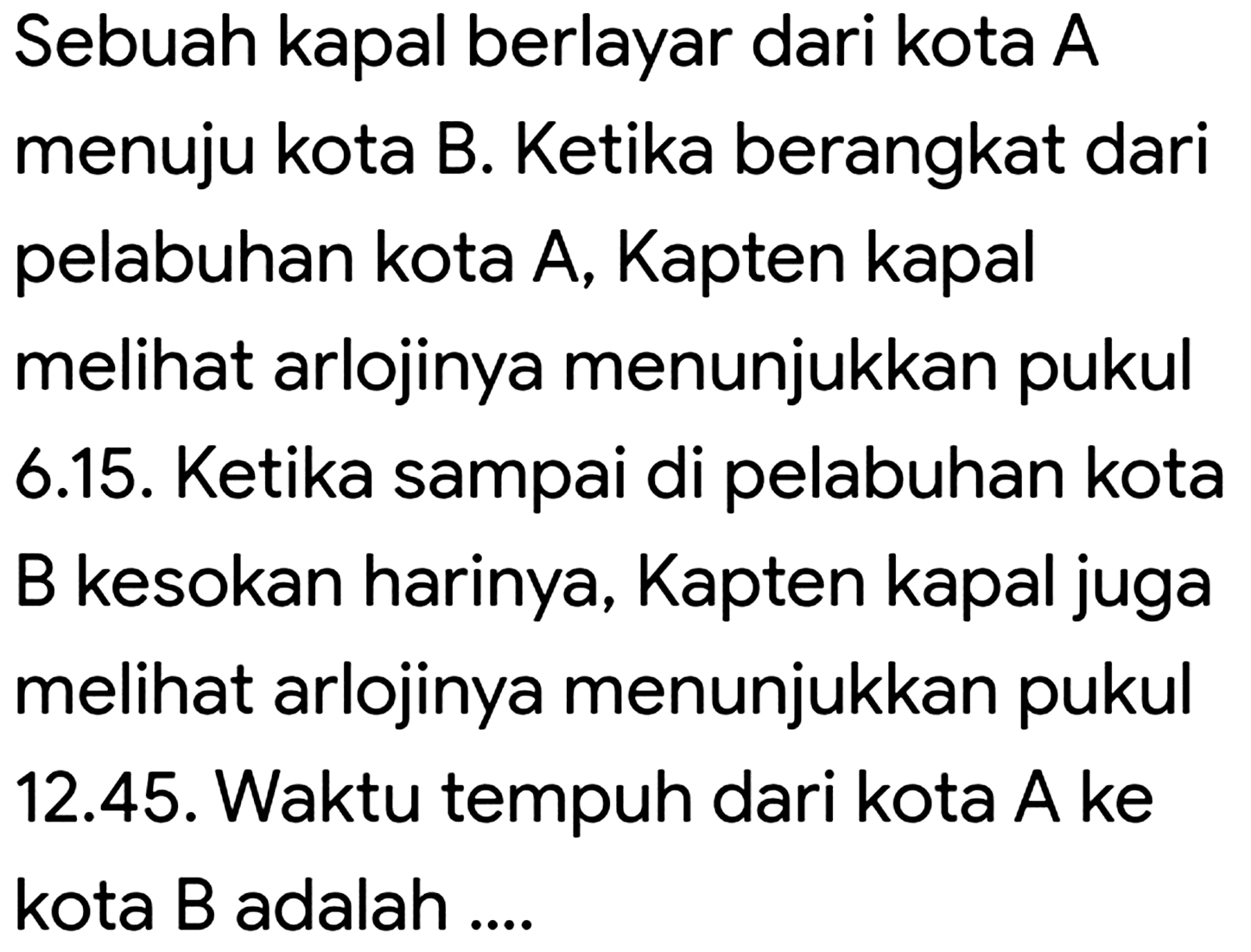 Sebuah kapal berlayar dari kota A menuju kota B. Ketika berangkat dari pelabuhan kota A, Kapten kapal melihat arlojinya menunjukkan pukul 6.15. Ketika sampai di pelabuhan kota B kesokan harinya, Kapten kapal juga melihat arlojinya menunjukkan pukul 12.45. Waktu tempuh dari kota  A  ke kota  B  adalah ....