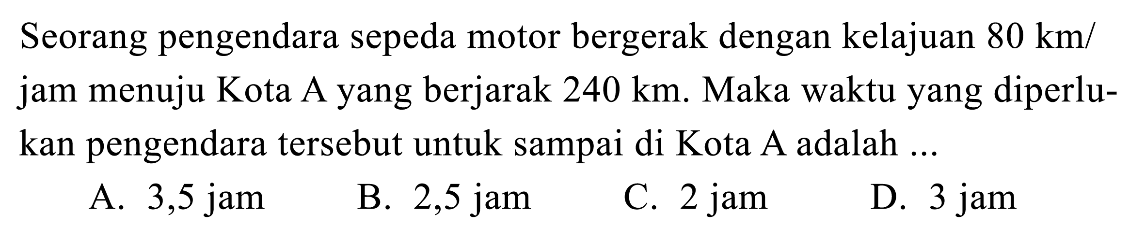 Seorang pengendara sepeda motor bergerak dengan kelajuan  80 ~km /  jam menuju Kota A yang berjarak  240 ~km . Maka waktu yang diperlukan pengendara tersebut untuk sampai di Kota A adalah ...
A. 3,5 jam
B.  2,5 jam 
C. 2 jam
D. 3 jam