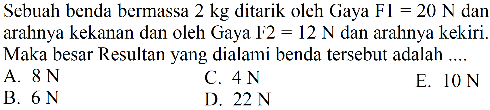 Sebuah benda bermassa  2 kg  ditarik oleh Gaya  F 1=20 ~N  dan arahnya kekanan dan oleh Gaya F2  =12 ~N  dan arahnya kekiri. Maka besar Resultan yang dialami benda tersebut adalah ....
A.  8 ~N 
C.  4 ~N 
E.  10 ~N 
B.  6 ~N 
D.  22 ~N 